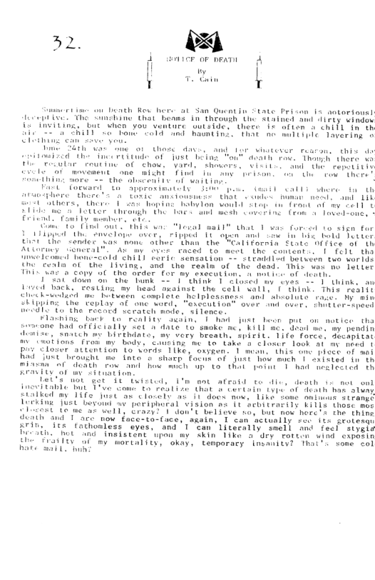 o ~ ‘ v | e that bonms in’ thouh U S4ainel awd 117y oindor iVing, i hen you venture sutstacs tnere 5 aiten o cniTl n th SR T T I Raimting. That e 00t Tavering o Sath o e o1 Uhese dave, amd tar wiatever reacon. this e e et ol ust Bt Fau® dvaih v Thanh there v Feoulir routing of thow, Vard, thowers, ©iiii.. and Gh remeiitiv Te o1 movement one michi Tiud i awy peicon. ot ros thor I wore = the absceni iy o vt » Fart” (orwand t appraximtedy 500 . (il calls et U iy Thore’s A toNic ansiousneie that s oues buman neels and 1L e bthers, “there [ s oping babylon vould ston o frant of my ell U slid e Clotter dhrough the bace and mesh sovering Cron o Toved-one, - Eriend - Family b o o o Cind sut . 1w Mesal mail” that 1 v fured to sign for i U Sivelape over, ripped 14 open And e i e bold Jotter Eirt e sender’ uas mond othee than the "California State Office of ih Aoy ueneral™. Ay ove raced to meet the contento. | felt ths elenmed hone-cald ehill corie ‘sensation - stesddlad betven twa wor1s e eeta o Iiving, and the realn of the dead. This uas no leiier i Yo 4wt of denth, i Copy we the mrder for my sxecat 175l down on the Tunk = 1 think 1 alsed -y oyes - 1 think, o Lived back, “resUing ay head axainst the cell wally ( think. This realit e hwedadd me Btween coaplote helplostages and absolute raic. My min SEipping the eplay af onc word, "exceution® over amd aver. S lersspec) el T the ‘recard serateh mode, silencer Flaning back to reality swsine 1 hod just beon put on notice tha someone had of (icially et a date Lo swoke me, kil m. ead ne. my pendin demise, snatch me Livthiate, mv very breath, Spirit. 1ifo force. dechpd tat m Cwobions fron mg body, Coueing me Lo take o closer look at m need | prv eloser attention (o brds 1ike, oxygen. 1 mean. this one piece i aoi Bad ust oucht me into o sharp fonk of Just how much | eristed i eh miasan o Cdeath row and o mich op G that point 1 had aealecied th s Ty o o Let’s ot ot 0 Cuisted, 1% aet afraid te dic, death 1 not onl inevitabic bt Thve Gom € roblin (hat o Certain (i of Acaih hae sluny statked my Tife just ax closolt as i1 docs mow. 1ike Some oninens oirames Lerkine Just bevoud av peeiphoral vision % 1t acbitrarily L1115 those mee lest e me an well, Crazyi 1 o’t believe woy bt mow here’s te thine death and 1 oace now face-to-ace, again, T can ctually rue its frotesqn Friv. its fathonless eyes, and T can literally smell and fecl siysis Decath, ot and insistent upan my skin 1ike o dry rotten wind exposin ghe DLII o my morcality, okay, temparary inanitv Thai’t some col hare mail. s
